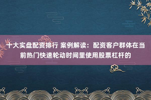 十大实盘配资排行 案例解读：配资客户群体在当前热门快速轮动时间里使用股票杠杆的