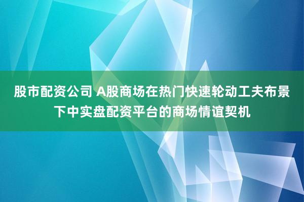 股市配资公司 A股商场在热门快速轮动工夫布景下中实盘配资平台的商场情谊契机